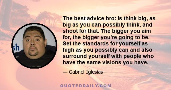 The best advice bro: is think big, as big as you can possibly think, and shoot for that. The bigger you aim for, the bigger you're going to be. Set the standards for yourself as high as you possibly can and also