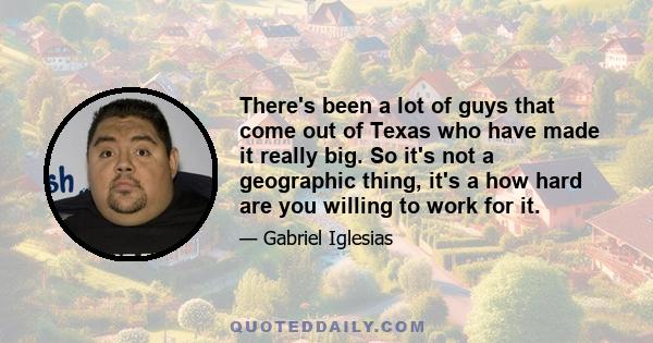 There's been a lot of guys that come out of Texas who have made it really big. So it's not a geographic thing, it's a how hard are you willing to work for it.