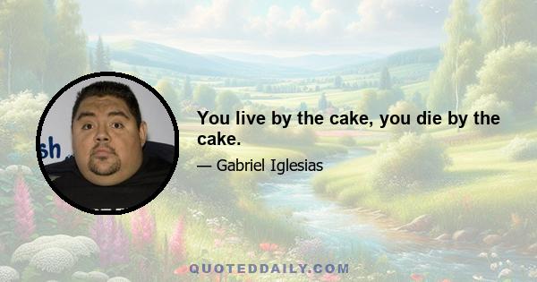 You live by the cake, you die by the cake.