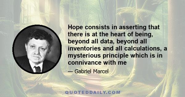 Hope consists in asserting that there is at the heart of being, beyond all data, beyond all inventories and all calculations, a mysterious principle which is in connivance with me