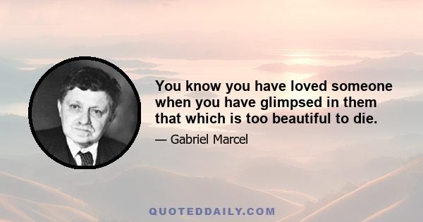 You know you have loved someone when you have glimpsed in them that which is too beautiful to die.