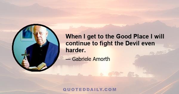 When I get to the Good Place I will continue to fight the Devil even harder.