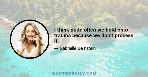 I think quite often we hold onto trauma because we don't process it.