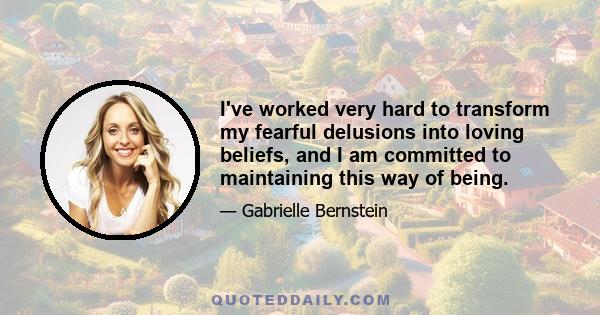 I've worked very hard to transform my fearful delusions into loving beliefs, and I am committed to maintaining this way of being.