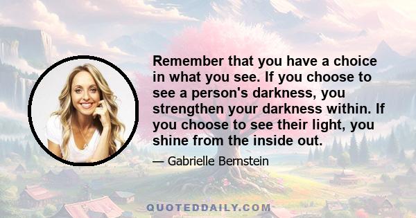 Remember that you have a choice in what you see. If you choose to see a person's darkness, you strengthen your darkness within. If you choose to see their light, you shine from the inside out.