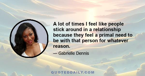 A lot of times I feel like people stick around in a relationship because they feel a primal need to be with that person for whatever reason.