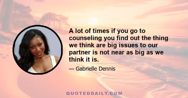 A lot of times if you go to counseling you find out the thing we think are big issues to our partner is not near as big as we think it is.