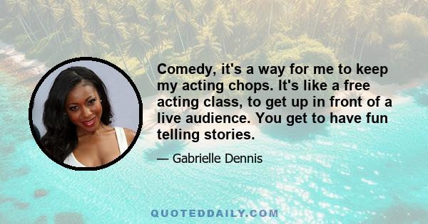 Comedy, it's a way for me to keep my acting chops. It's like a free acting class, to get up in front of a live audience. You get to have fun telling stories.