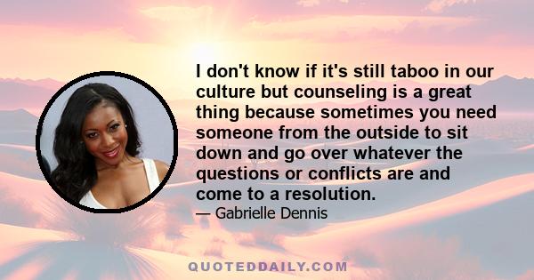 I don't know if it's still taboo in our culture but counseling is a great thing because sometimes you need someone from the outside to sit down and go over whatever the questions or conflicts are and come to a