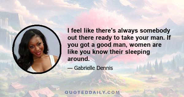 I feel like there's always somebody out there ready to take your man. If you got a good man, women are like you know their sleeping around.
