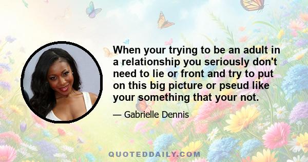 When your trying to be an adult in a relationship you seriously don't need to lie or front and try to put on this big picture or pseud like your something that your not.