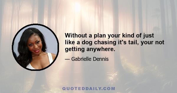 Without a plan your kind of just like a dog chasing it's tail, your not getting anywhere.