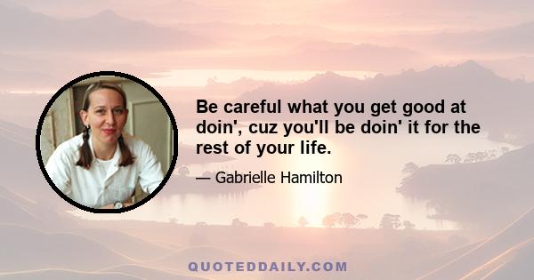 Be careful what you get good at doin', cuz you'll be doin' it for the rest of your life.