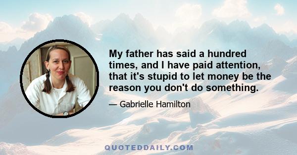 My father has said a hundred times, and I have paid attention, that it's stupid to let money be the reason you don't do something.