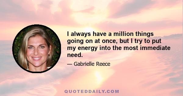 I always have a million things going on at once, but I try to put my energy into the most immediate need.