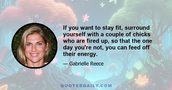 If you want to stay fit, surround yourself with a couple of chicks who are fired up, so that the one day you're not, you can feed off their energy.