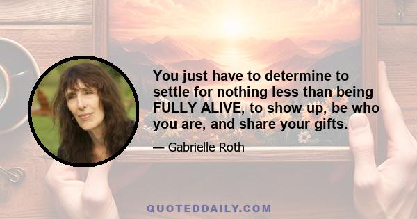 You just have to determine to settle for nothing less than being FULLY ALIVE, to show up, be who you are, and share your gifts.