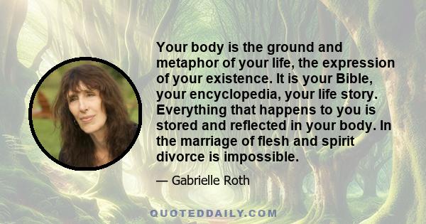 Your body is the ground and metaphor of your life, the expression of your existence. It is your Bible, your encyclopedia, your life story. Everything that happens to you is stored and reflected in your body. In the