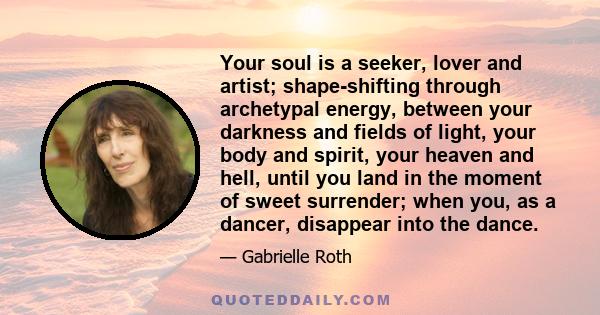 Your soul is a seeker, lover and artist; shape-shifting through archetypal energy, between your darkness and fields of light, your body and spirit, your heaven and hell, until you land in the moment of sweet surrender;