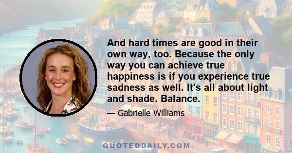 And hard times are good in their own way, too. Because the only way you can achieve true happiness is if you experience true sadness as well. It's all about light and shade. Balance.