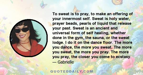 To sweat is to pray, to make an offering of your innermost self. Sweat is holy water, prayer beads, pearls of liquid that release your past. Sweat is an ancient and universal form of self healing, whether done in the