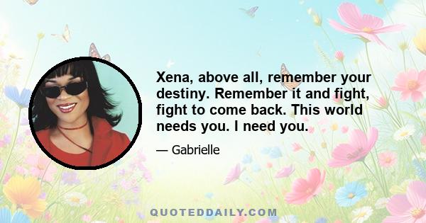 Xena, above all, remember your destiny. Remember it and fight, fight to come back. This world needs you. I need you.