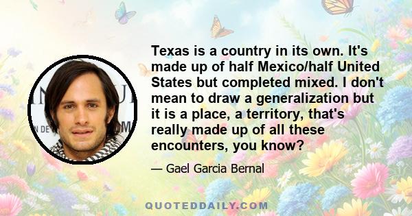 Texas is a country in its own. It's made up of half Mexico/half United States but completed mixed. I don't mean to draw a generalization but it is a place, a territory, that's really made up of all these encounters, you 