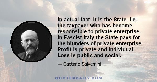 In actual fact, it is the State, i.e., the taxpayer who has become responsible to private enterprise. In Fascist Italy the State pays for the blunders of private enterprise Profit is private and individual. Loss is