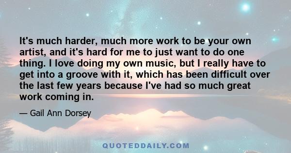 It's much harder, much more work to be your own artist, and it's hard for me to just want to do one thing. I love doing my own music, but I really have to get into a groove with it, which has been difficult over the