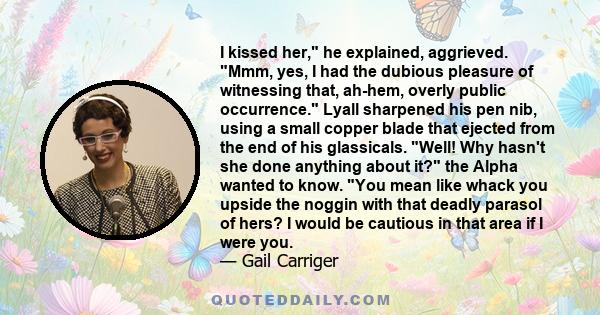 I kissed her, he explained, aggrieved. Mmm, yes, I had the dubious pleasure of witnessing that, ah-hem, overly public occurrence. Lyall sharpened his pen nib, using a small copper blade that ejected from the end of his