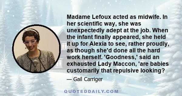 Madame Lefoux acted as midwife. In her scientific way, she was unexpectedly adept at the job. When the infant finally appeared, she held it up for Alexia to see, rather proudly, as though she'd done all the hard work