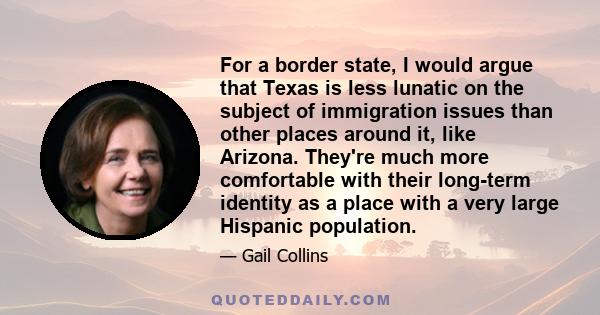 For a border state, I would argue that Texas is less lunatic on the subject of immigration issues than other places around it, like Arizona. They're much more comfortable with their long-term identity as a place with a