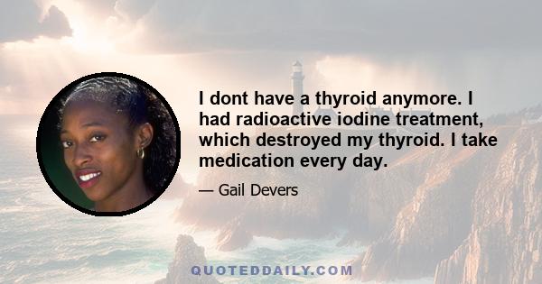 I dont have a thyroid anymore. I had radioactive iodine treatment, which destroyed my thyroid. I take medication every day.