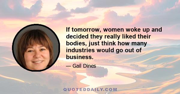 If tomorrow, women woke up and decided they really liked their bodies, just think how many industries would go out of business.