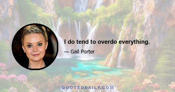 I do tend to overdo everything.
