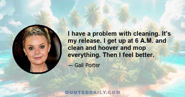 I have a problem with cleaning. It's my release. I get up at 6 A.M. and clean and hoover and mop everything. Then I feel better.