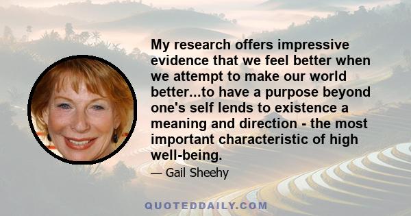 My research offers impressive evidence that we feel better when we attempt to make our world better...to have a purpose beyond one's self lends to existence a meaning and direction - the most important characteristic of 