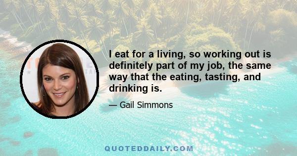 I eat for a living, so working out is definitely part of my job, the same way that the eating, tasting, and drinking is. I try to keep up a consistent workout routine, but I'm not the kind of person who goes to the gym