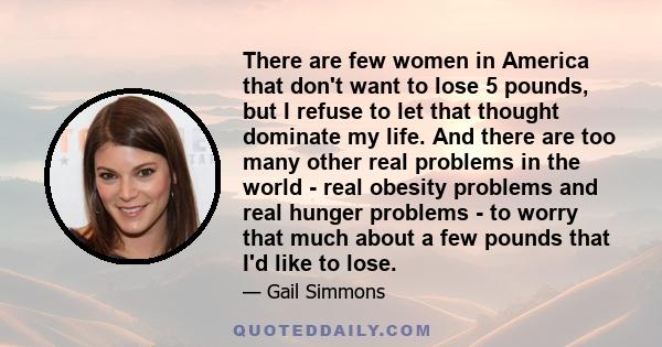 There are few women in America that don't want to lose 5 pounds, but I refuse to let that thought dominate my life. And there are too many other real problems in the world - real obesity problems and real hunger