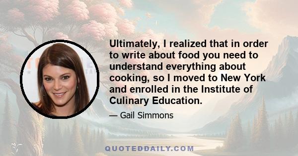 Ultimately, I realized that in order to write about food you need to understand everything about cooking, so I moved to New York and enrolled in the Institute of Culinary Education.