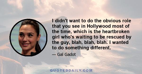 I didn't want to do the obvious role that you see in Hollywood most of the time, which is the heartbroken girl who's waiting to be rescued by the guy, blah, blah, blah. I wanted to do something different.