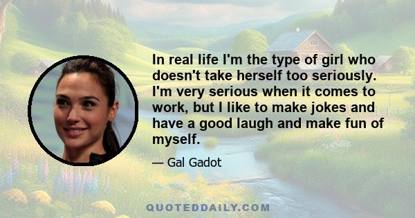 In real life I'm the type of girl who doesn't take herself too seriously. I'm very serious when it comes to work, but I like to make jokes and have a good laugh and make fun of myself.