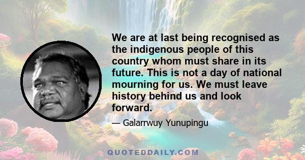 We are at last being recognised as the indigenous people of this country whom must share in its future. This is not a day of national mourning for us. We must leave history behind us and look forward.