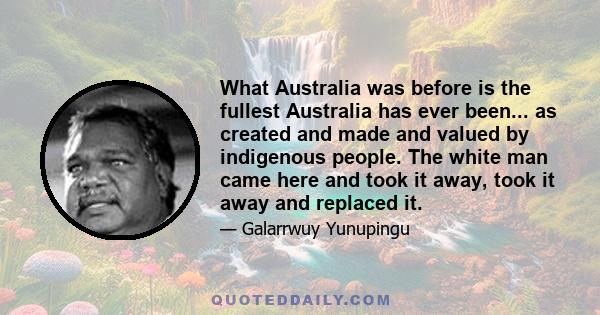 What Australia was before is the fullest Australia has ever been... as created and made and valued by indigenous people. The white man came here and took it away, took it away and replaced it.