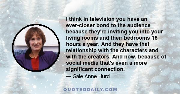 I think in television you have an ever-closer bond to the audience because they're inviting you into your living rooms and their bedrooms 16 hours a year. And they have that relationship with the characters and with the 