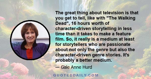 The great thing about television is that you get to tell, like with The Walking Dead, 16 hours worth of character-driven storytelling in less time than it takes to make a feature film. So, it really is a medium at least 