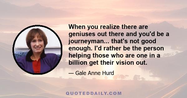 When you realize there are geniuses out there and you'd be a journeyman... that's not good enough. I'd rather be the person helping those who are one in a billion get their vision out.