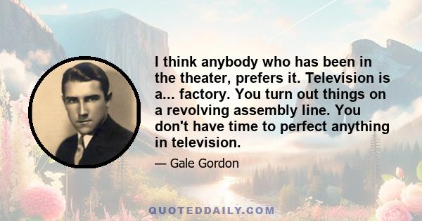 I think anybody who has been in the theater, prefers it. Television is a... factory. You turn out things on a revolving assembly line. You don't have time to perfect anything in television.