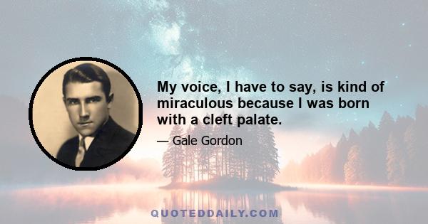 My voice, I have to say, is kind of miraculous because I was born with a cleft palate.