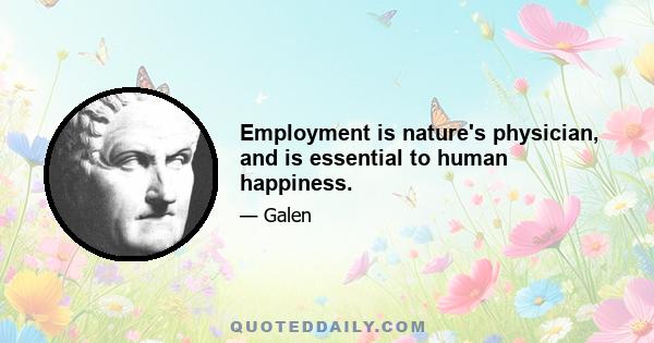 Employment is nature's physician, and is essential to human happiness.